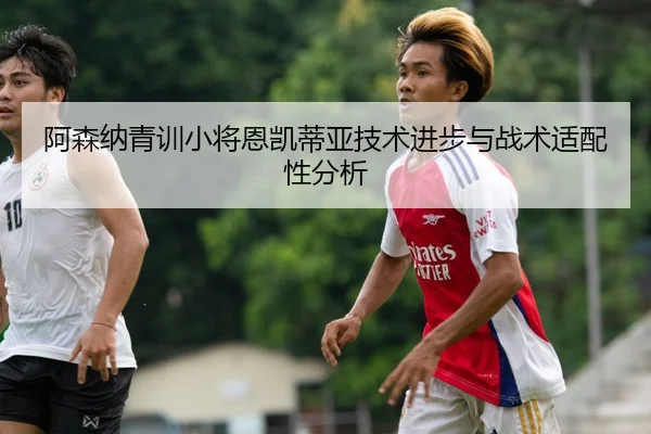 阿森纳青训小将恩凯蒂亚技术进步与战术适配性分析 - milansports